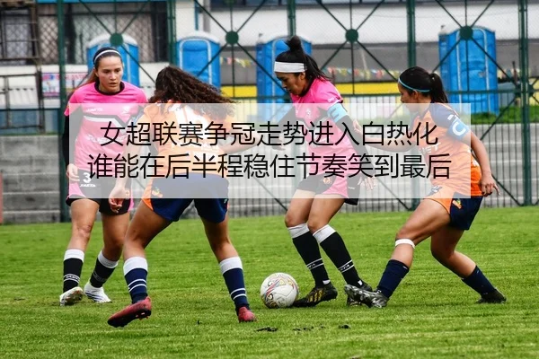 女超联赛争冠走势进入白热化 谁能在后半程稳住节奏笑到最后