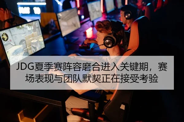 JDG夏季赛阵容磨合进入关键期，赛场表现与团队默契正在接受考验